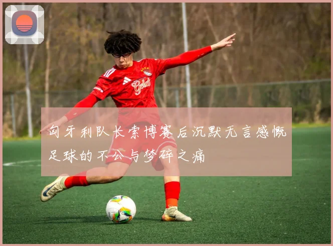 匈牙利队长索博赛后沉默无言感慨足球的不公与梦碎之痛