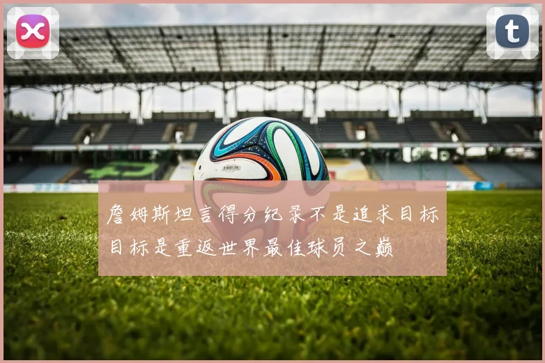 詹姆斯坦言得分纪录不是追求目标目标是重返世界最佳球员之巅