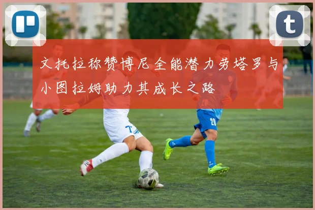 文托拉称赞博尼全能潜力劳塔罗与小图拉姆助力其成长之路