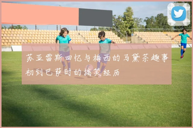 苏亚雷斯回忆与梅西的马黛茶趣事初到巴萨时的搞笑经历