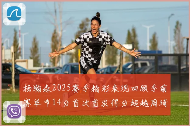 杨瀚森2025赛季精彩表现回顾季前赛单节14分首次首发得分超越周琦
