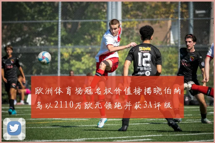 欧洲体育场冠名权价值榜揭晓伯纳乌以2110万欧元领跑并获3A评级