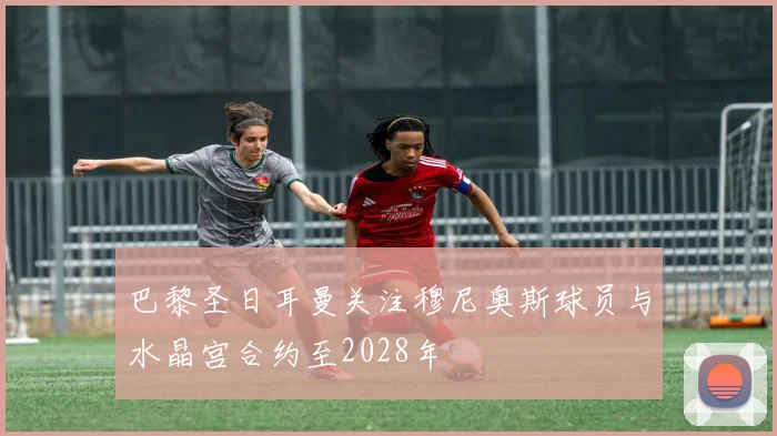 巴黎圣日耳曼关注穆尼奥斯球员与水晶宫合约至2028年