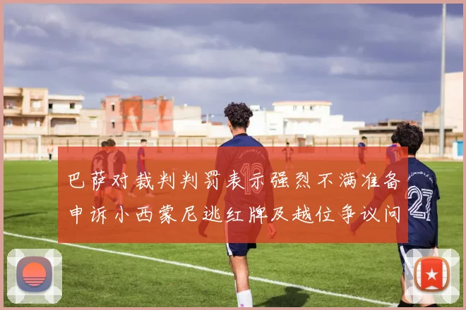 巴萨对裁判判罚表示强烈不满准备申诉小西蒙尼逃红牌及越位争议问题