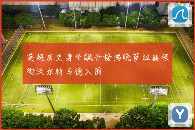 英超历史身价飙升榜揭晓萨拉赫领衔沃尔特马德入围
