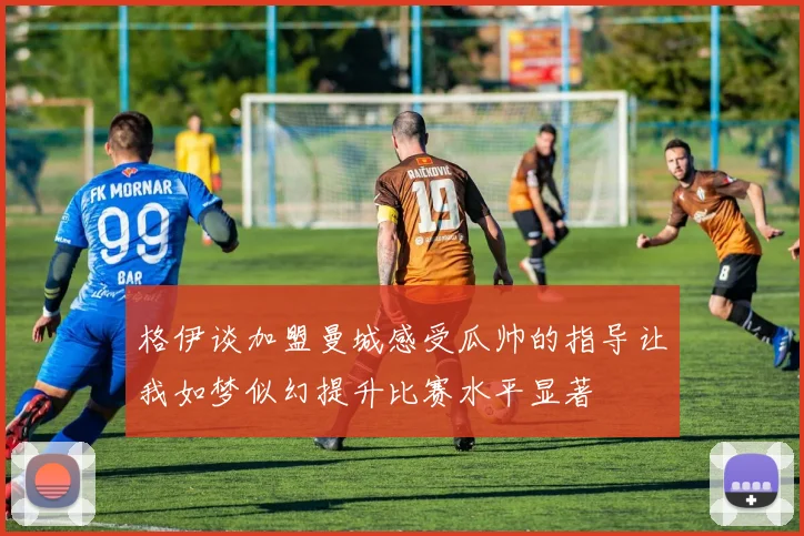 格伊谈加盟曼城感受瓜帅的指导让我如梦似幻提升比赛水平显著