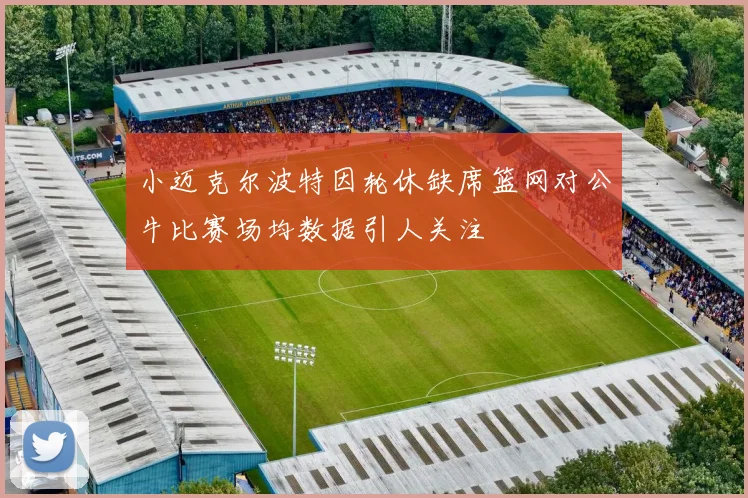 小迈克尔波特因轮休缺席篮网对公牛比赛场均数据引人关注