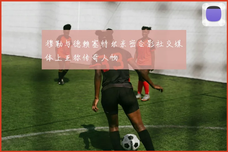 穆勒与德赖塞特尔亲密合影社交媒体上互称传奇人物