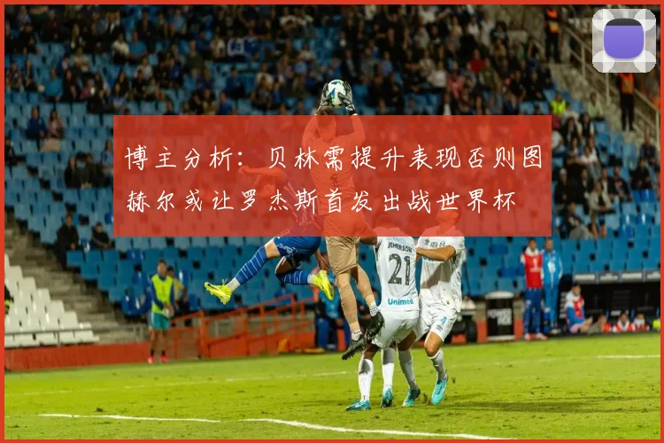 博主分析：贝林需提升表现否则图赫尔或让罗杰斯首发出战世界杯