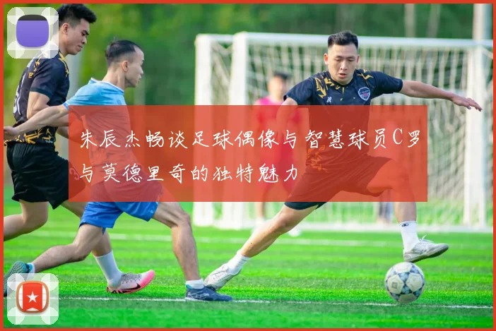 朱辰杰畅谈足球偶像与智慧球员C罗与莫德里奇的独特魅力
