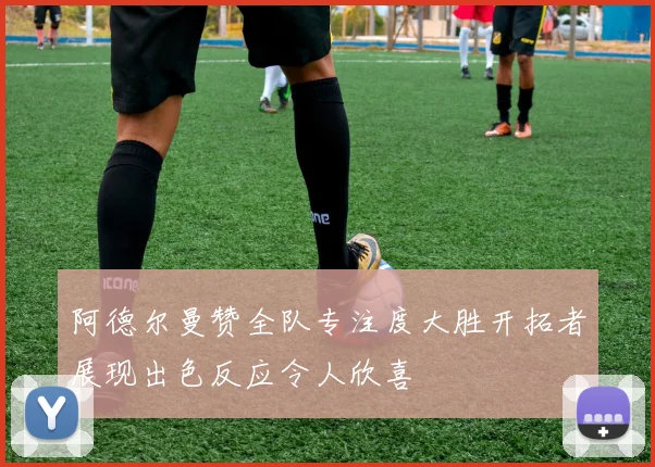 阿德尔曼赞全队专注度大胜开拓者展现出色反应令人欣喜