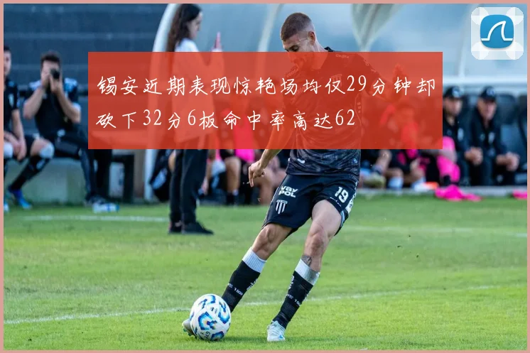 锡安近期表现惊艳场均仅29分钟却砍下32分6板命中率高达62