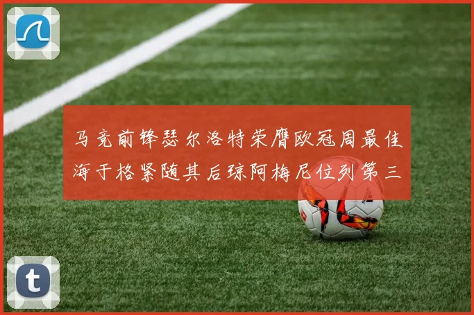 马竞前锋瑟尔洛特荣膺欧冠周最佳海于格紧随其后琼阿梅尼位列第三