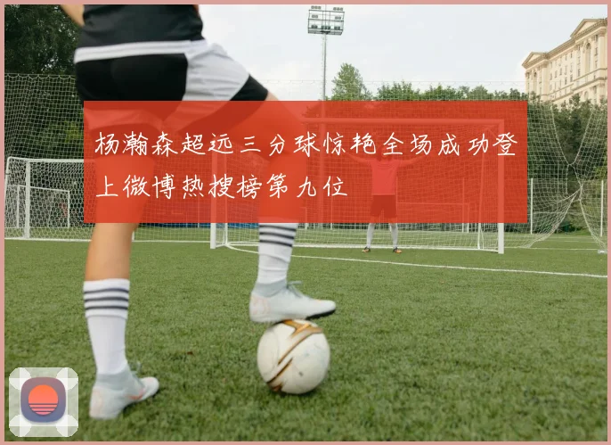 杨瀚森超远三分球惊艳全场成功登上微博热搜榜第九位