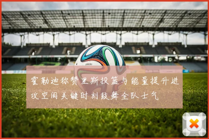 霍勒迪称赞里斯投篮与能量提升进攻空间关键时刻鼓舞全队士气