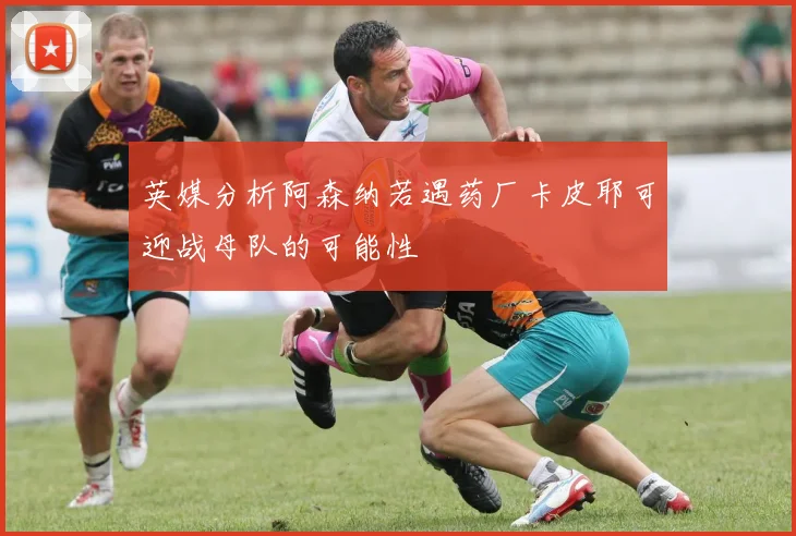 英媒分析阿森纳若遇药厂卡皮耶可迎战母队的可能性