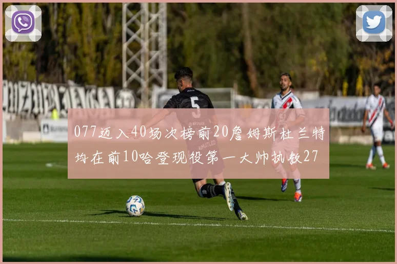 077迈入40场次榜前20詹姆斯杜兰特均在前10哈登现役第一大帅执教271场次
