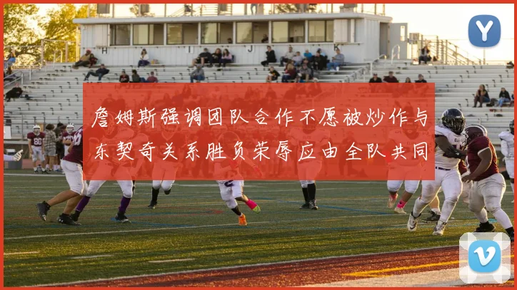 詹姆斯强调团队合作不愿被炒作与东契奇关系胜负荣辱应由全队共同承担