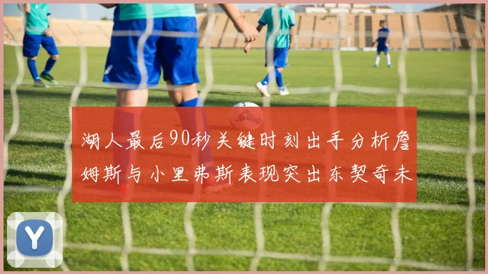 湖人最后90秒关键时刻出手分析詹姆斯与小里弗斯表现突出东契奇未能发力
