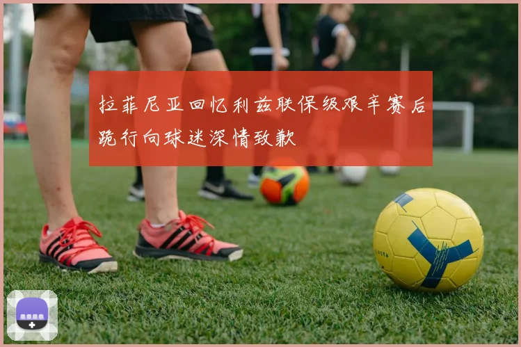 拉菲尼亚回忆利兹联保级艰辛赛后跪行向球迷深情致歉